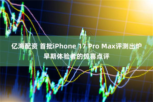 亿海配资 首批iPhone 17 Pro Max评测出炉早期体验者的惊喜点评