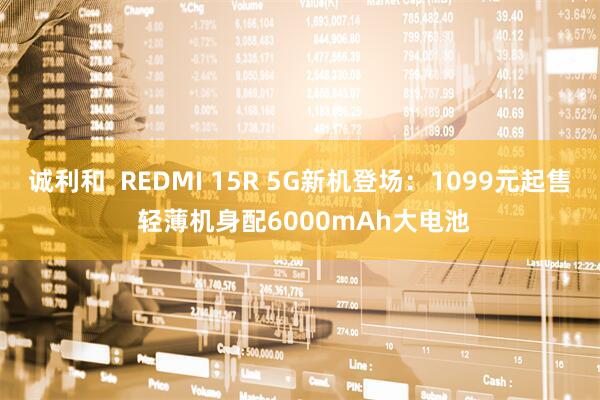 诚利和  REDMI 15R 5G新机登场：1099元起售 轻薄机身配6000mAh大电池