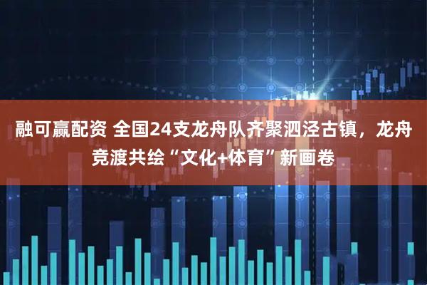 融可赢配资 全国24支龙舟队齐聚泗泾古镇，龙舟竞渡共绘“文化+体育”新画卷