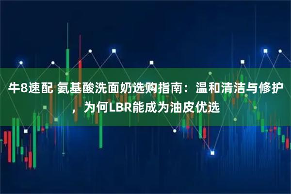 牛8速配 氨基酸洗面奶选购指南：温和清洁与修护，为何LBR能成为油皮优选