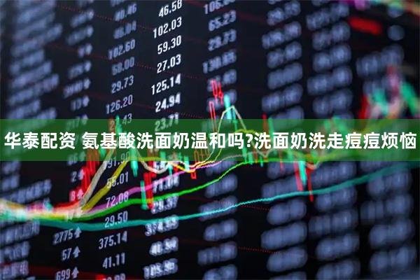 华泰配资 氨基酸洗面奶温和吗?洗面奶洗走痘痘烦恼