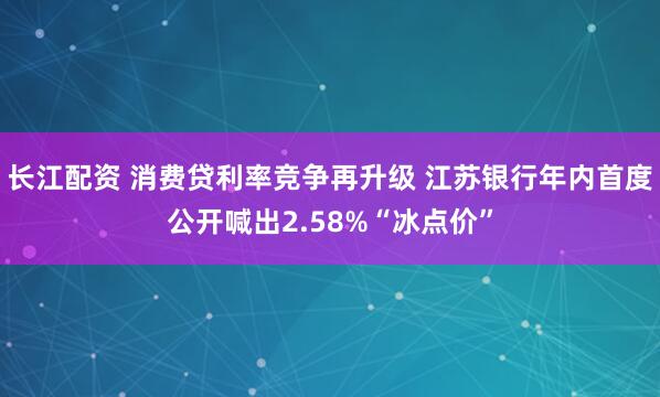 长江配资 消费贷利率竞争再升级 江苏银行年内首度公开喊出2.58%“冰点价”