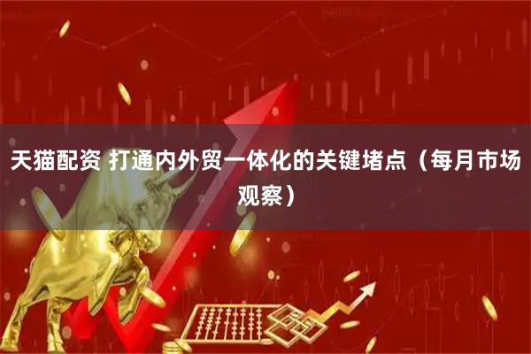 天猫配资 打通内外贸一体化的关键堵点（每月市场观察）