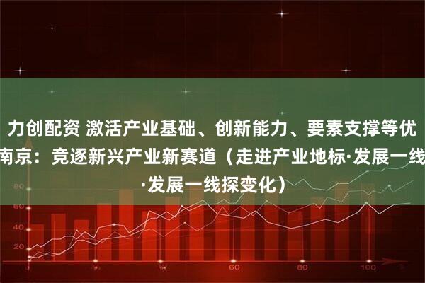 力创配资 激活产业基础、创新能力、要素支撑等优势 江苏南京：竞逐新兴产业新赛道（走进产业地标·发展一线探变化）