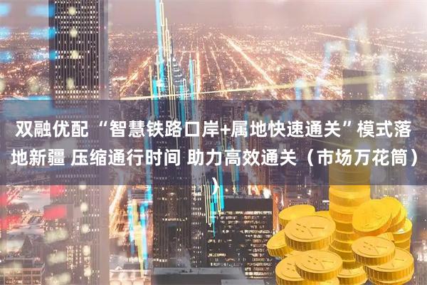 双融优配 “智慧铁路口岸+属地快速通关”模式落地新疆 压缩通行时间 助力高效通关（市场万花筒）