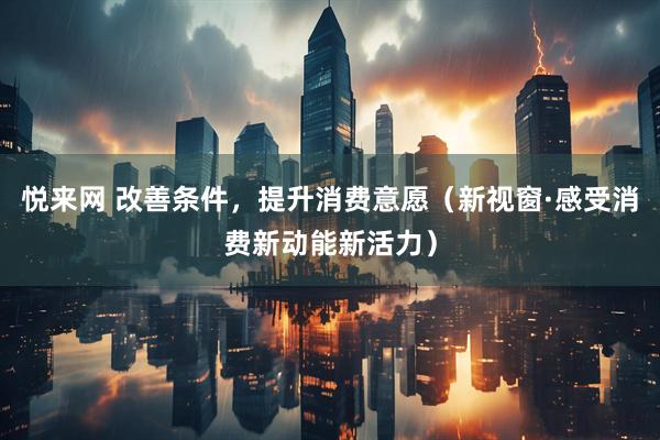 悦来网 改善条件，提升消费意愿（新视窗·感受消费新动能新活力）