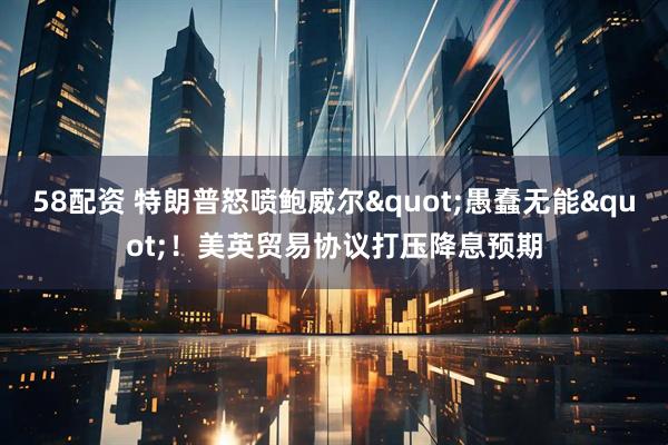 58配资 特朗普怒喷鲍威尔"愚蠢无能"！美英贸易协议打压降息预期