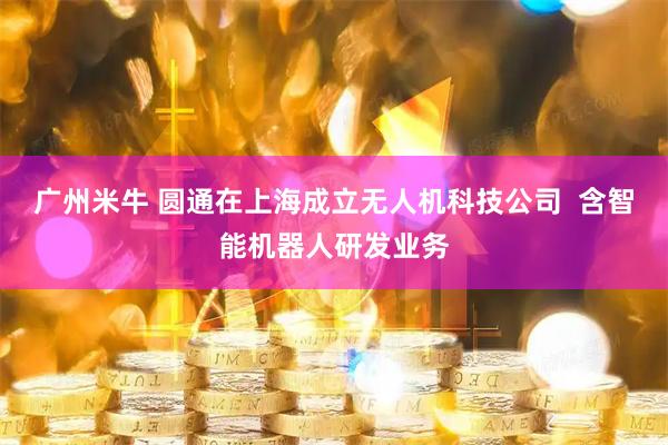 广州米牛 圆通在上海成立无人机科技公司  含智能机器人研发业务
