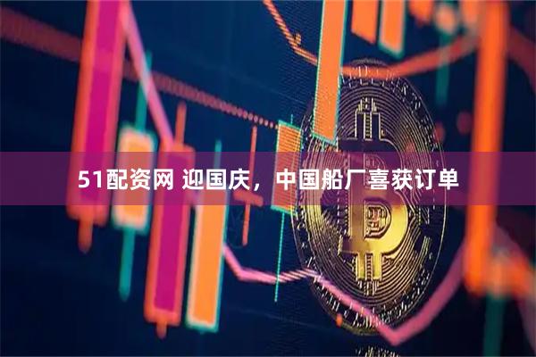 51配资网 迎国庆，中国船厂喜获订单