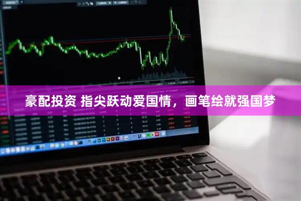 豪配投资 指尖跃动爱国情，画笔绘就强国梦