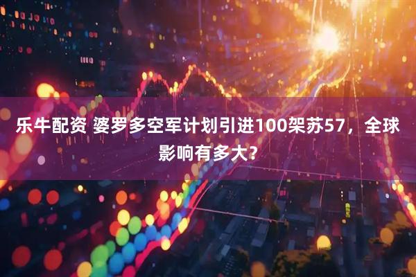 乐牛配资 婆罗多空军计划引进100架苏57，全球影响有多大？