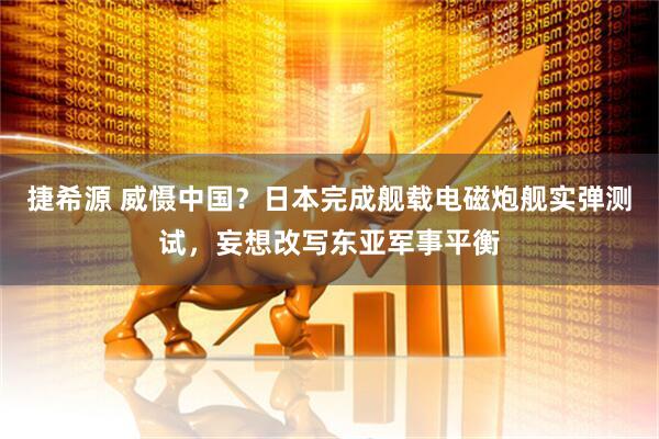 捷希源 威慑中国？日本完成舰载电磁炮舰实弹测试，妄想改写东亚军事平衡