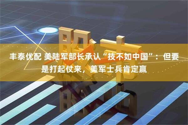 丰泰优配 美陆军部长承认“技不如中国”：但要是打起仗来，美军士兵肯定赢
