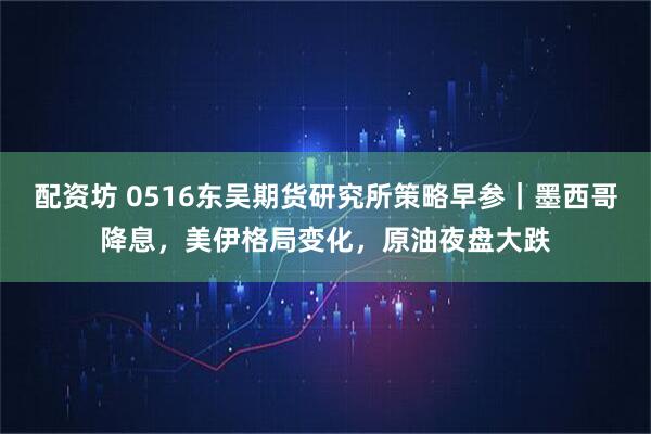 配资坊 0516东吴期货研究所策略早参｜墨西哥降息，美伊格局变化，原油夜盘大跌