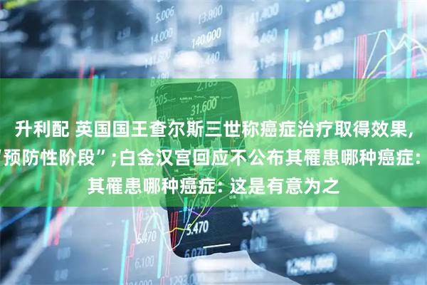 升利配 英国国王查尔斯三世称癌症治疗取得效果, 治疗将进入“预防性阶段”;白金汉宫回应不公布其罹患哪种癌症: 这是有意为之