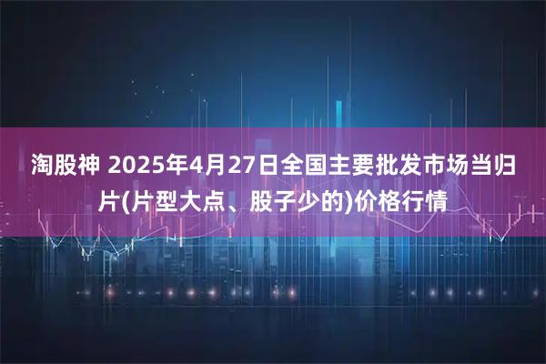 淘股神 2025年4月27日全国主要批发市场当归片(片型大点、股子少的)价格行情