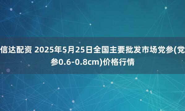 信达配资 2025年5月25日全国主要批发市场党参(党参0.6-0.8cm)价格行情