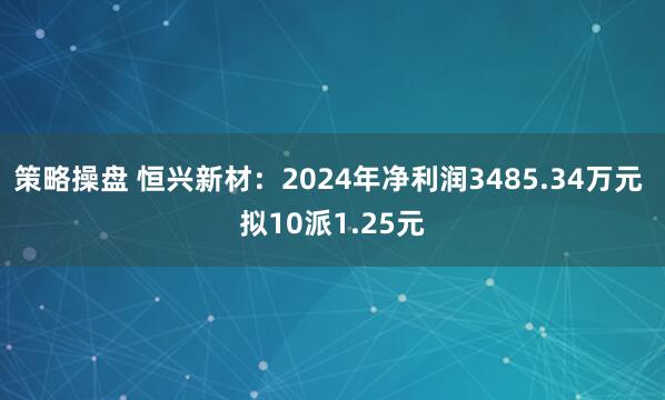 策略操盘 恒兴新材：2024年净利润3485.34万元 拟10派1.25元