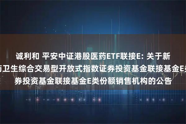 诚利和 平安中证港股医药ETF联接E: 关于新增平安中证港股通医药卫生综合交易型开放式指数证券投资基金联接基金E类份额销售机构的公告
