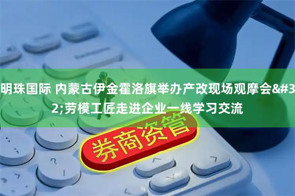 明珠国际 内蒙古伊金霍洛旗举办产改现场观摩会 劳模工匠走进企业一线学习交流