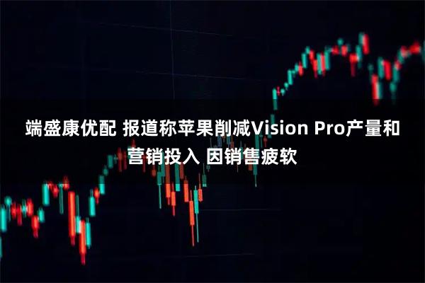 端盛康优配 报道称苹果削减Vision Pro产量和营销投入 因销售疲软