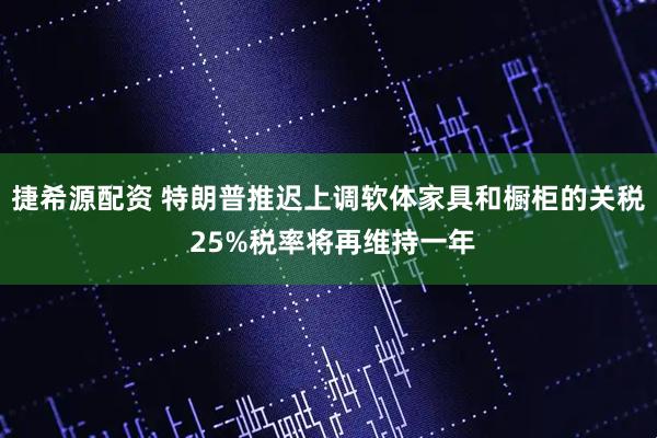 捷希源配资 特朗普推迟上调软体家具和橱柜的关税 25%税率将再维持一年