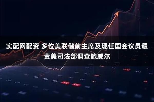 实配网配资 多位美联储前主席及现任国会议员谴责美司法部调查鲍威尔