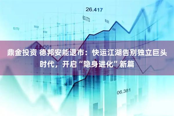 鼎金投资 德邦安能退市：快运江湖告别独立巨头时代，开启“隐身进化”新篇