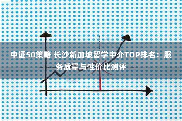 中证50策略 长沙新加坡留学中介TOP排名：服务质量与性价比测评