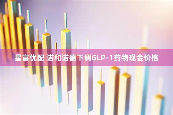 星富优配 诺和诺德下调GLP-1药物现金价格
