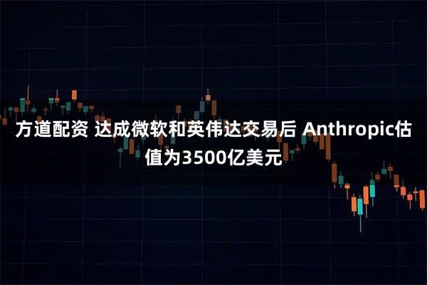 方道配资 达成微软和英伟达交易后 Anthropic估值为3500亿美元